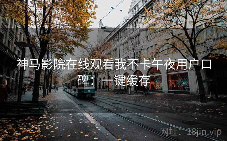神马影院在线观看我不卡午夜用户口碑：一键缓存