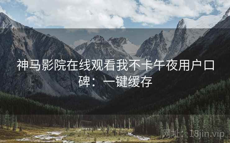 神马影院在线观看我不卡午夜用户口碑：一键缓存