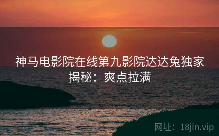 神马电影院在线第九影院达达兔独家揭秘：爽点拉满