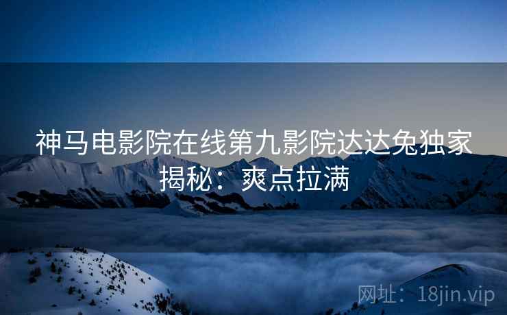 神马电影院在线第九影院达达兔独家揭秘：爽点拉满