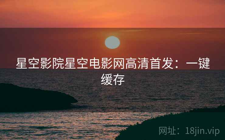 星空影院星空电影网高清首发：一键缓存