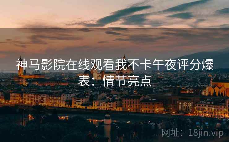 神马影院在线观看我不卡午夜评分爆表：情节亮点