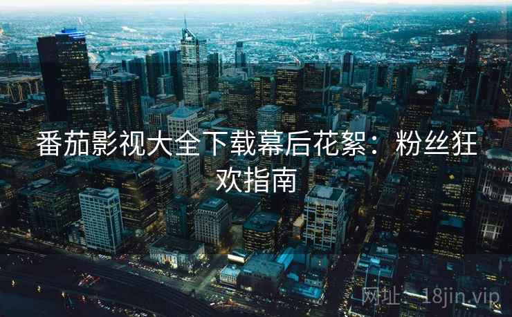 番茄影视大全下载幕后花絮：粉丝狂欢指南