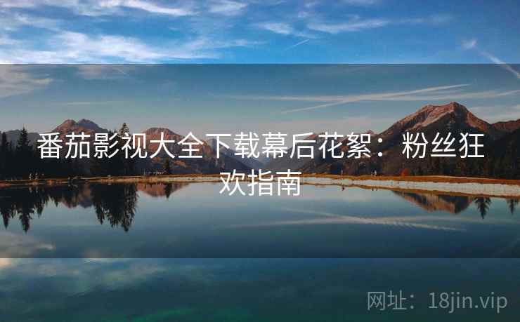 番茄影视大全下载幕后花絮：粉丝狂欢指南