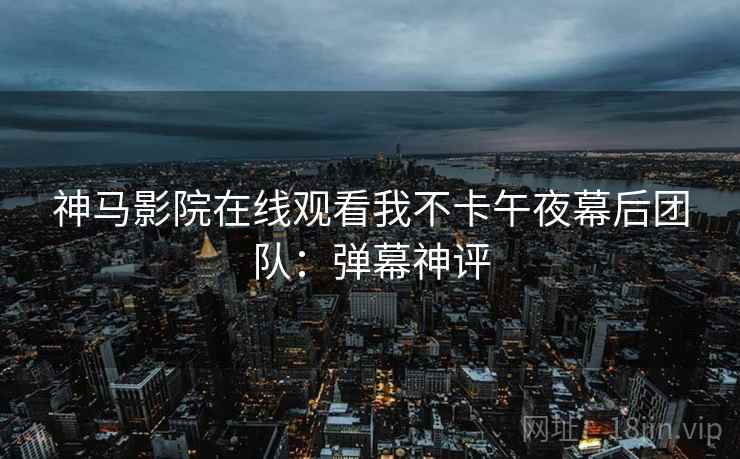 神马影院在线观看我不卡午夜幕后团队:弹幕神评 神马影院在线观看我不卡午夜幕后团队:弹幕神评