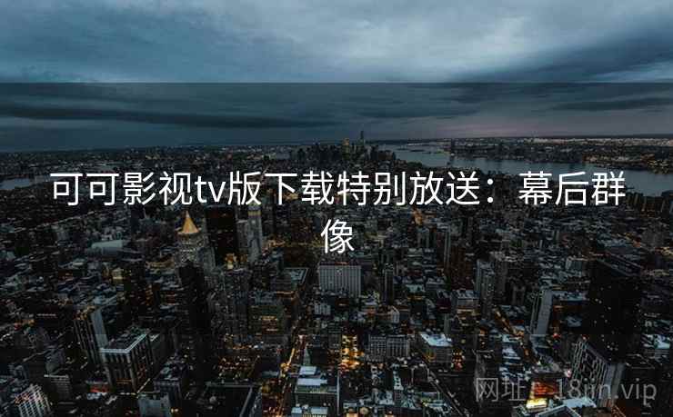 可可影视tv版下载特别放送：幕后群像